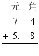 $\frac{\begin{align}
  & \ \ \ \ \ \  \\ 
 & \ \ \ \ 7.\ \ \ \ 4 \\ 
 & +\ \ 5.\ \ \ \ 8 \\ 
\end{align}}{{}}$